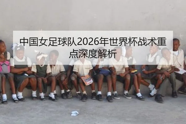 中国女足球队2026年世界杯战术重点深度解析